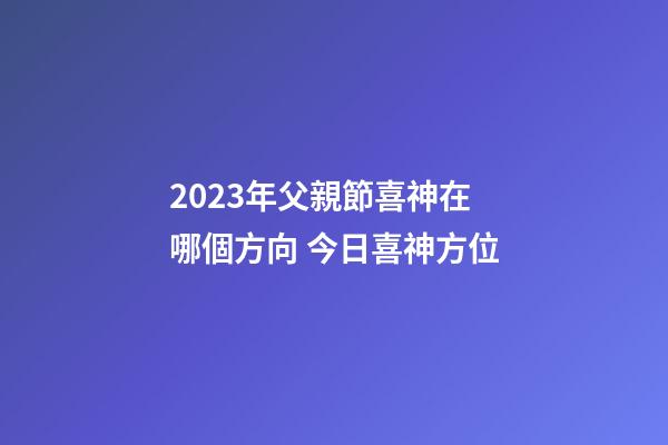 2023年父親節喜神在哪個方向 今日喜神方位